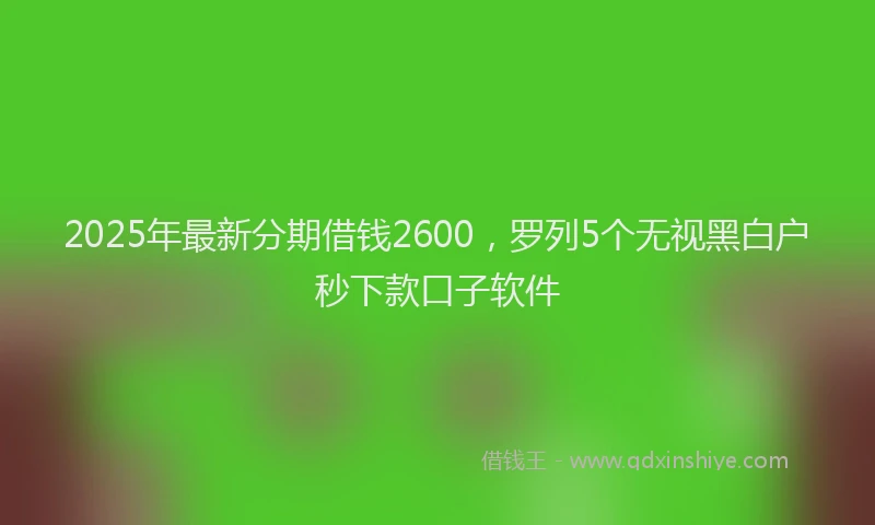 2025年最新分期借钱2600，罗列5个无视黑白户秒下款口子软件
