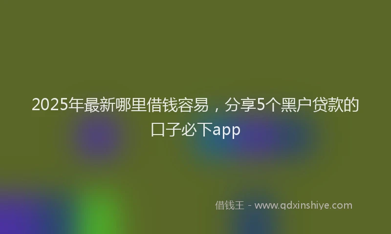 2025年最新哪里借钱容易，分享5个黑户贷款的口子必下app
