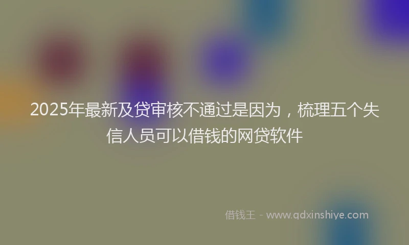 2025年最新及贷审核不通过是因为，梳理五个失信人员可以借钱的网贷软件