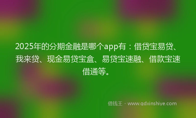 2025年的分期金融是哪个app有：借贷宝易贷、我来贷、现金易贷宝盒、易贷宝速融、借款宝速借通等。