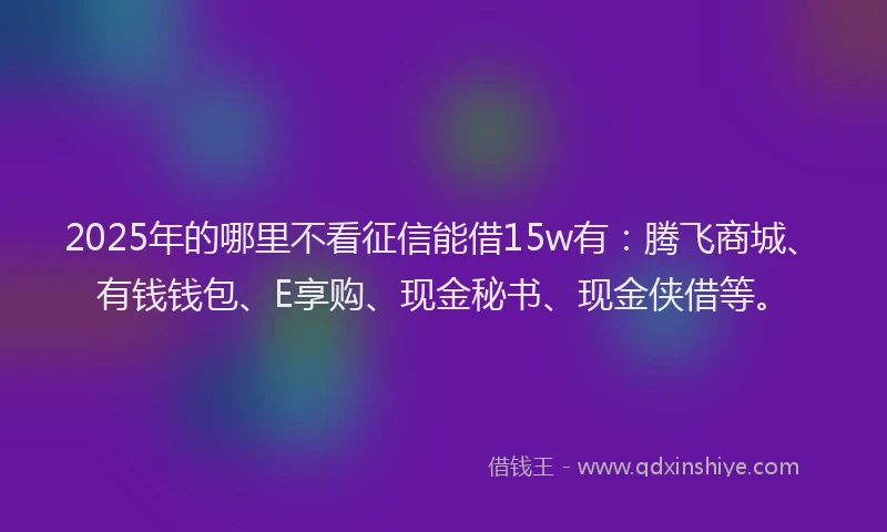 2025年的哪里不看征信能借15w有：腾飞商城、有钱钱包、E享购、现金秘书、现金侠借等。