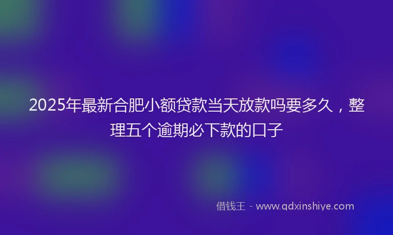 2025年最新合肥小额贷款当天放款吗要多久，整理五个逾期必下款的口子