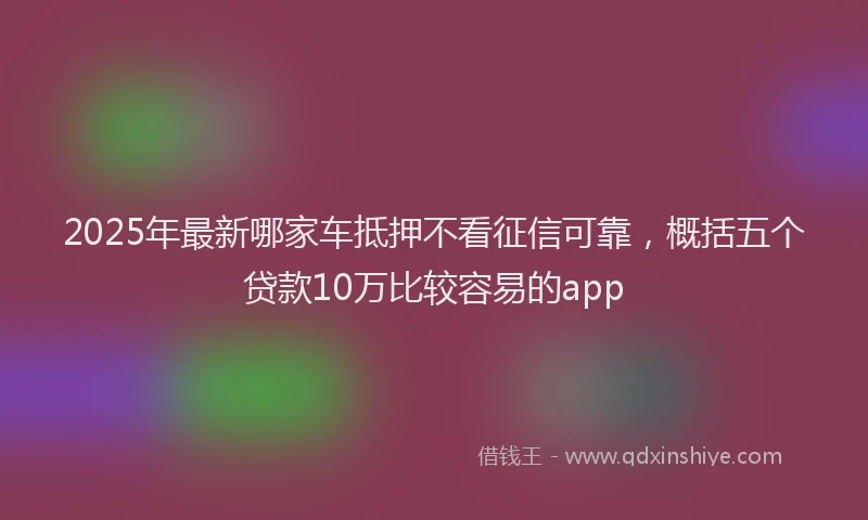 2025年最新哪家车抵押不看征信可靠，概括五个贷款10万比较容易的app
