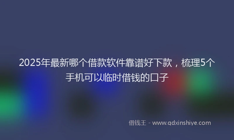 2025年最新哪个借款软件靠谱好下款，梳理5个手机可以临时借钱的口子