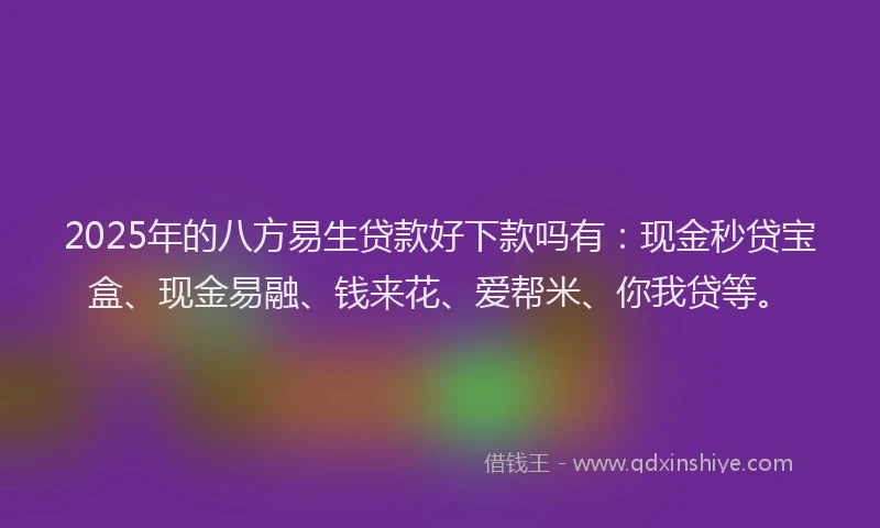 2025年的八方易生贷款好下款吗有：现金秒贷宝盒、现金易融、钱来花、爱帮米、你我贷等。
