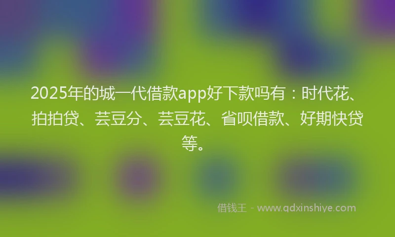 2025年的城一代借款app好下款吗有：时代花、拍拍贷、芸豆分、芸豆花、省呗借款、好期快贷等。