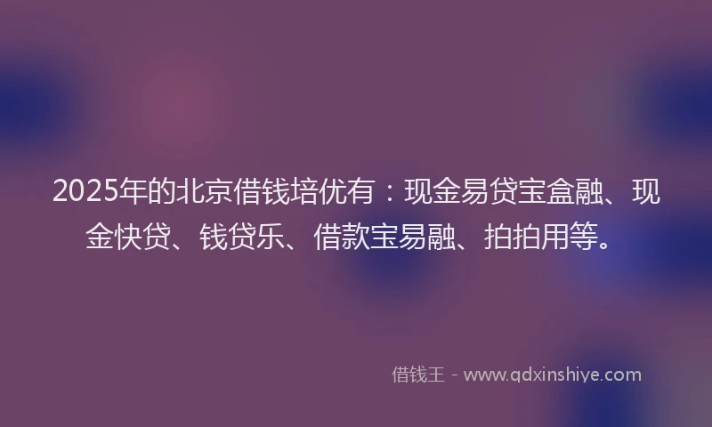 2025年的北京借钱培优有：现金易贷宝盒融、现金快贷、钱贷乐、借款宝易融、拍拍用等。