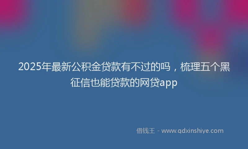 2025年最新公积金贷款有不过的吗，梳理五个黑征信也能贷款的网贷app