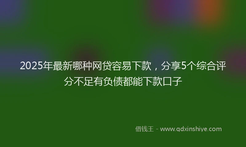 2025年最新哪种网贷容易下款，分享5个综合评分不足有负债都能下款口子