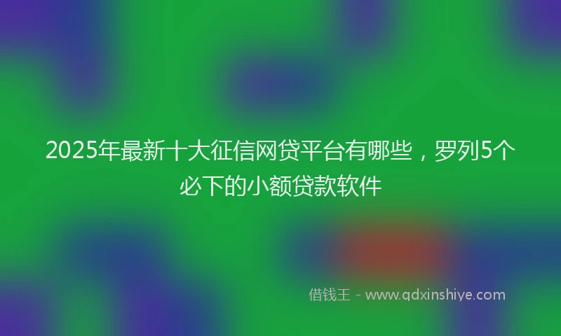 2025年最新十大征信网贷平台有哪些，罗列5个必下的小额贷款软件