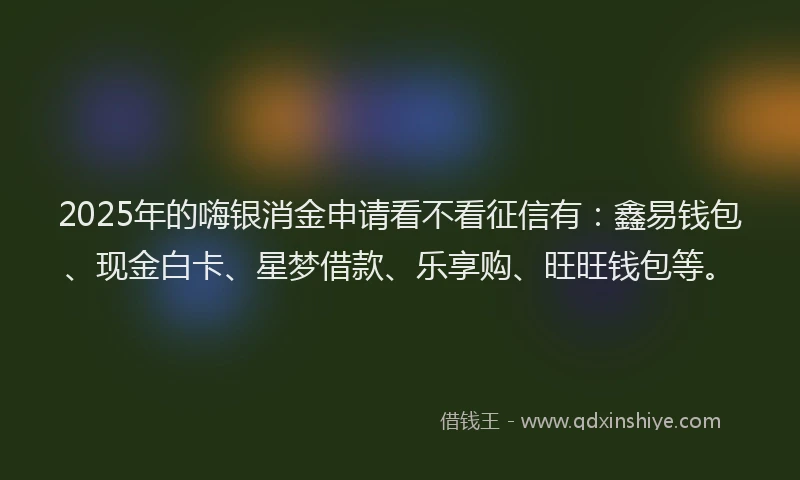 2025年的嗨银消金申请看不看征信有：鑫易钱包、现金白卡、星梦借款、乐享购、旺旺钱包等。