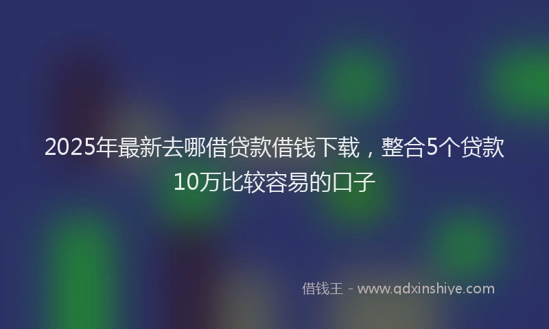 2025年最新去哪借贷款借钱下载，整合5个贷款10万比较容易的口子