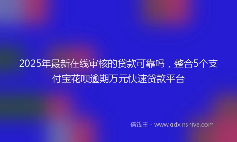 2025年最新在线审核的贷款可靠吗，整合5个支付宝花呗逾期万元快速贷款平台