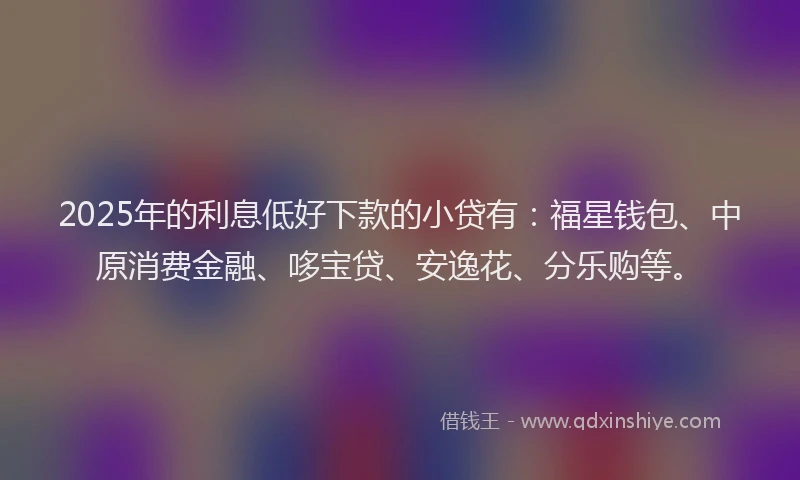 2025年的利息低好下款的小贷有：福星钱包、中原消费金融、哆宝贷、安逸花、分乐购等。