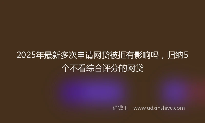 2025年最新多次申请网贷被拒有影响吗，归纳5个不看综合评分的网贷