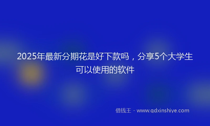 2025年最新分期花是好下款吗，分享5个大学生可以使用的软件