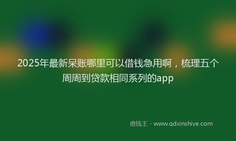2025年最新呆账哪里可以借钱急用啊，梳理五个周周到贷款相同系列的app