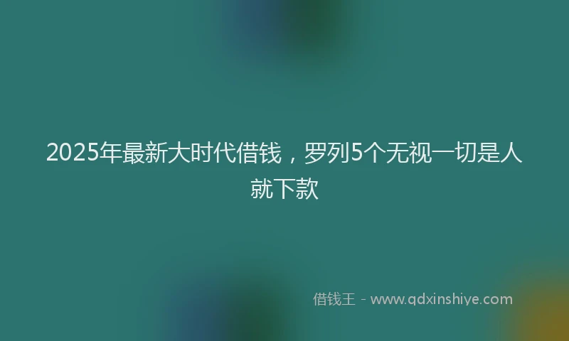 2025年最新大时代借钱，罗列5个无视一切是人就下款