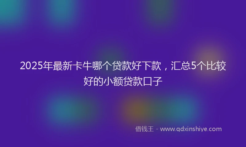 2025年最新卡牛哪个贷款好下款，汇总5个比较好的小额贷款口子