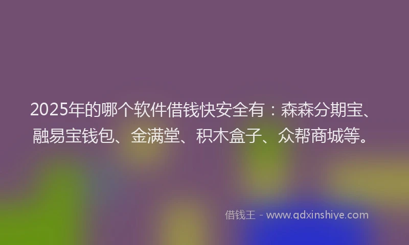 2025年的哪个软件借钱快安全有：森森分期宝、融易宝钱包、金满堂、积木盒子、众帮商城等。