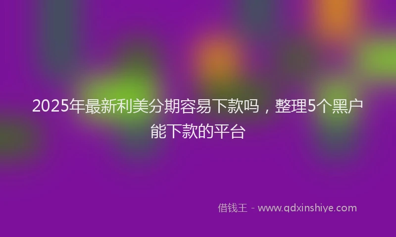 2025年最新利美分期容易下款吗，整理5个黑户能下款的平台