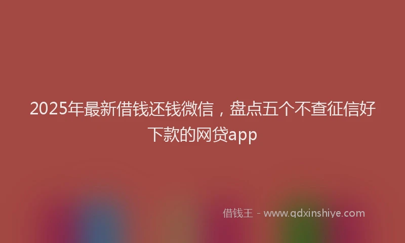 2025年最新借钱还钱微信，盘点五个不查征信好下款的网贷app