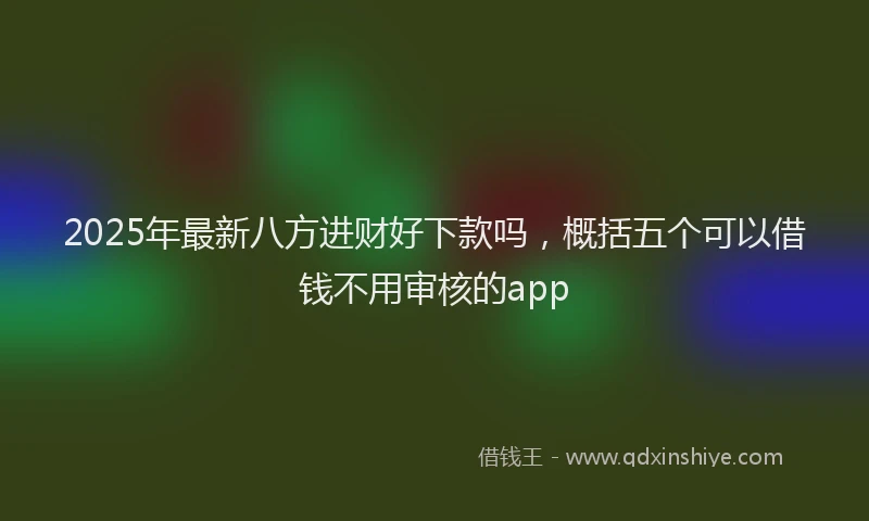 2025年最新八方进财好下款吗，概括五个可以借钱不用审核的app