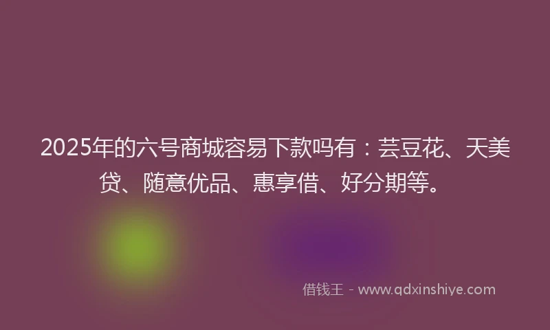 2025年的六号商城容易下款吗有：芸豆花、天美贷、随意优品、惠享借、好分期等。