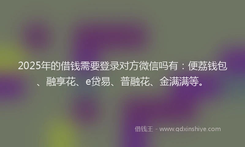 2025年的借钱需要登录对方微信吗有：便荔钱包、融享花、e贷易、普融花、金满满等。
