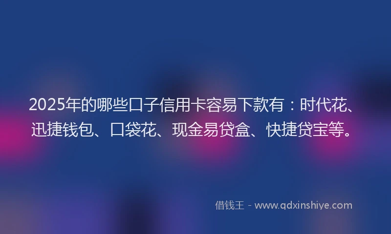 2025年的哪些口子信用卡容易下款有：时代花、迅捷钱包、口袋花、现金易贷盒、快捷贷宝等。