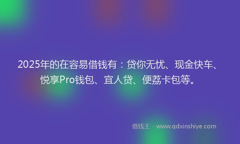 2025年的在容易借钱有：贷你无忧、现金快车、悦享Pro钱包、宜人贷、便荔卡包等。