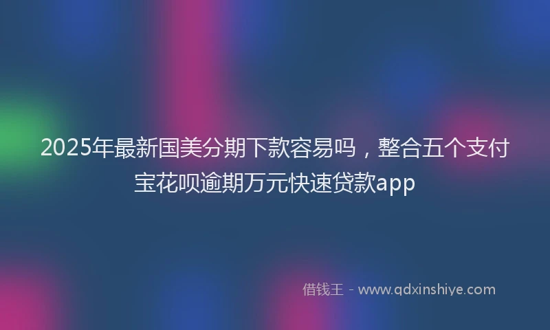 2025年最新国美分期下款容易吗，整合五个支付宝花呗逾期万元快速贷款app