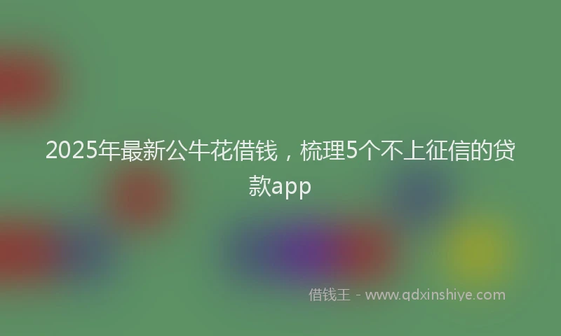 2025年最新公牛花借钱，梳理5个不上征信的贷款app