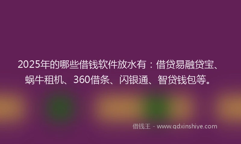 2025年的哪些借钱软件放水有：借贷易融贷宝、蜗牛租机、360借条、闪银通、智贷钱包等。