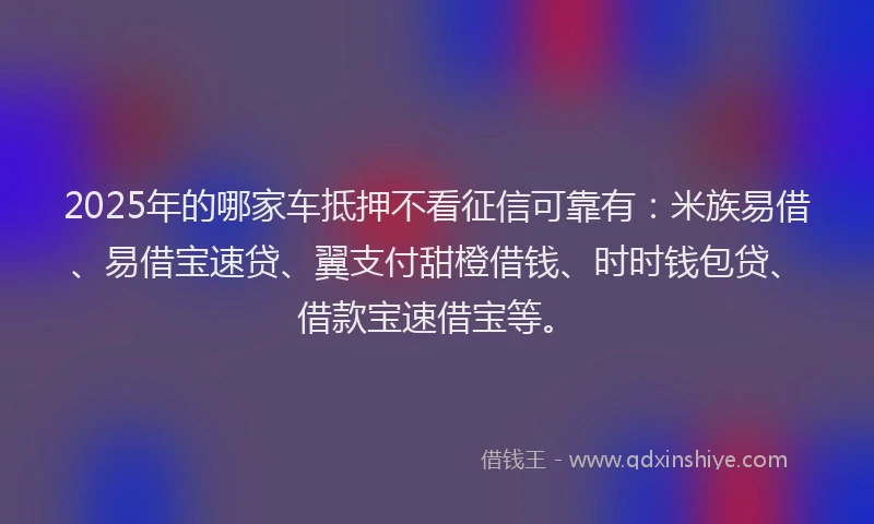 2025年的哪家车抵押不看征信可靠有：米族易借、易借宝速贷、翼支付甜橙借钱、时时钱包贷、借款宝速借宝等。