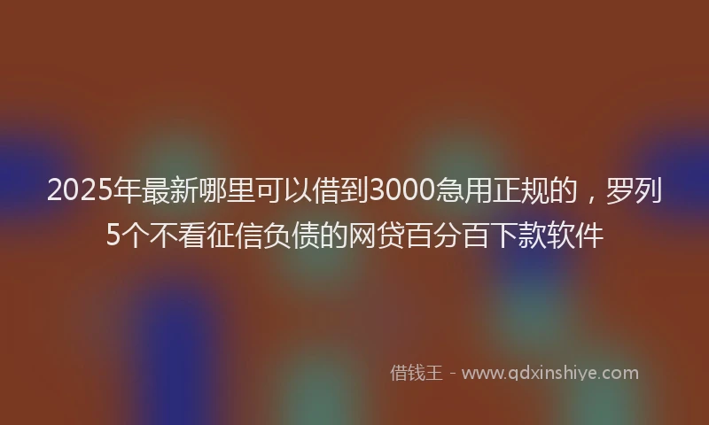 2025年最新哪里可以借到3000急用正规的，罗列5个不看征信负债的网贷百分百下款软件