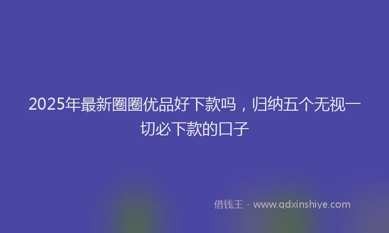 2025年最新圈圈优品好下款吗，归纳五个无视一切必下款的口子