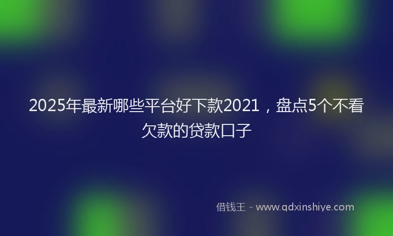 2025年最新哪些平台好下款2021，盘点5个不看欠款的贷款口子