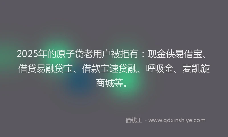 2025年的原子贷老用户被拒有：现金侠易借宝、借贷易融贷宝、借款宝速贷融、呼吸金、麦凯旋商城等。