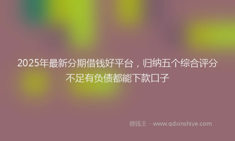 2025年最新分期借钱好平台，归纳五个综合评分不足有负债都能下款口子