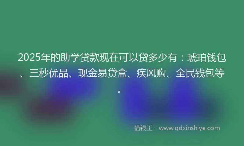 2025年的助学贷款现在可以贷多少有：琥珀钱包、三秒优品、现金易贷盒、疾风购、全民钱包等。