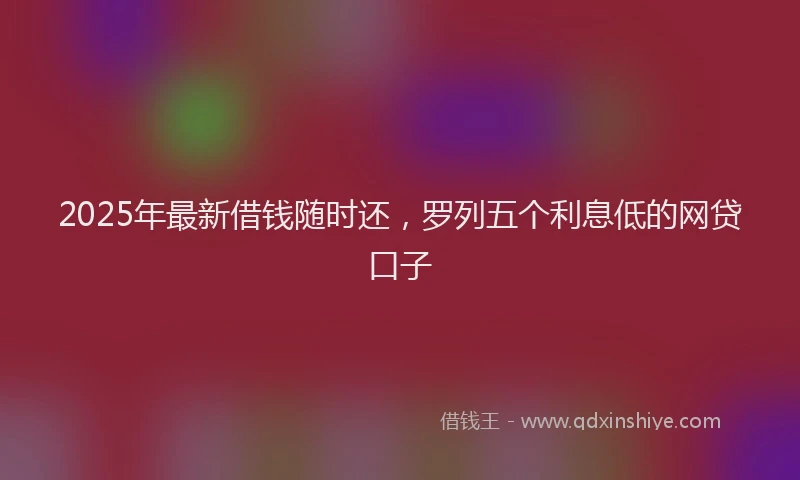 2025年最新借钱随时还，罗列五个利息低的网贷口子