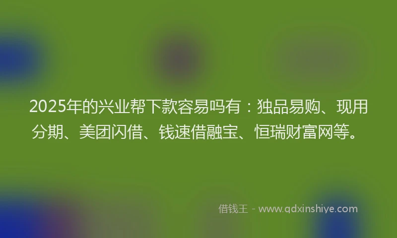 2025年的兴业帮下款容易吗有：独品易购、现用分期、美团闪借、钱速借融宝、恒瑞财富网等。