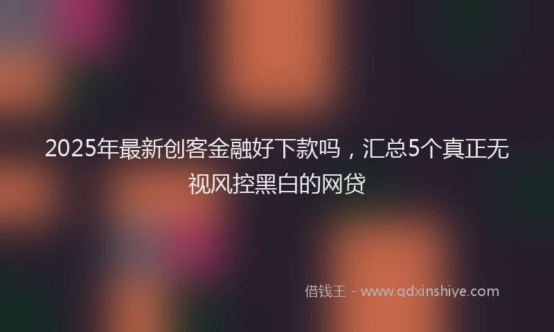 2025年最新创客金融好下款吗，汇总5个真正无视风控黑白的网贷