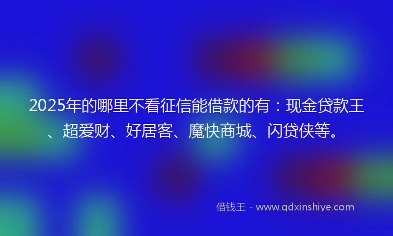 2025年的哪里不看征信能借款的有：现金贷款王、超爱财、好居客、魔快商城、闪贷侠等。