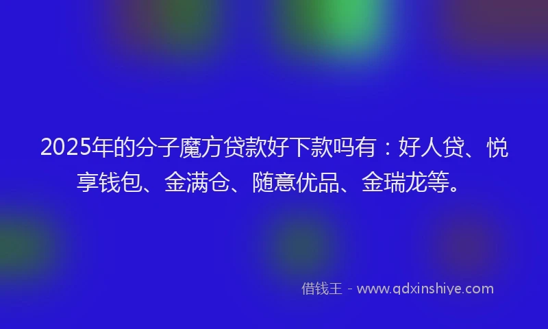 2025年的分子魔方贷款好下款吗有：好人贷、悦享钱包、金满仓、随意优品、金瑞龙等。