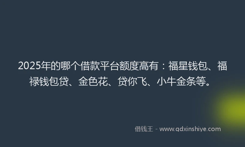 2025年的哪个借款平台额度高有：福星钱包、福禄钱包贷、金色花、贷你飞、小牛金条等。