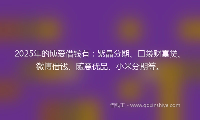 2025年的博爱借钱有：紫晶分期、口袋财富贷、微博借钱、随意优品、小米分期等。