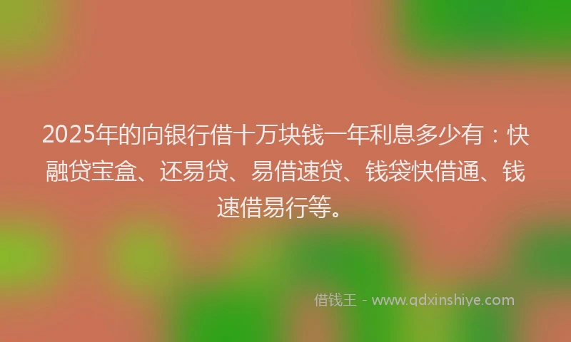 2025年的向银行借十万块钱一年利息多少有：快融贷宝盒、还易贷、易借速贷、钱袋快借通、钱速借易行等。