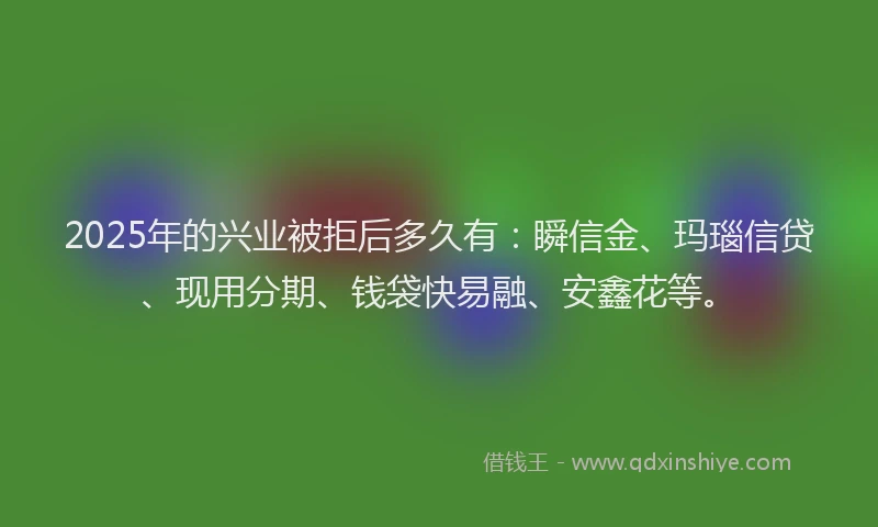 2025年的兴业被拒后多久有：瞬信金、玛瑙信贷、现用分期、钱袋快易融、安鑫花等。